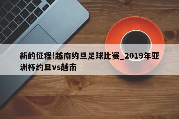 新的征程!越南约旦足球比赛_2019年亚洲杯约旦vs越南