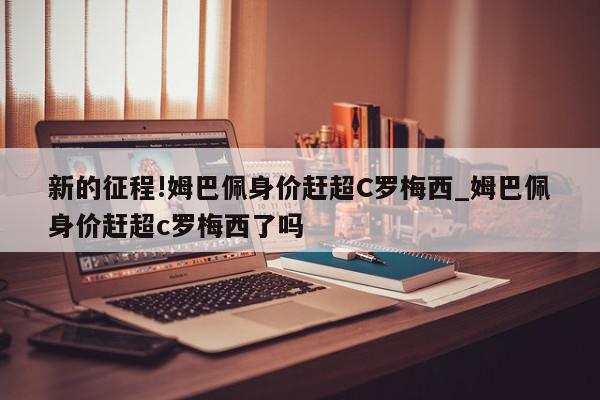 新的征程!姆巴佩身价赶超C罗梅西_姆巴佩身价赶超c罗梅西了吗