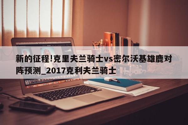 新的征程!克里夫兰骑士vs密尔沃基雄鹿对阵预测_2017克利夫兰骑士