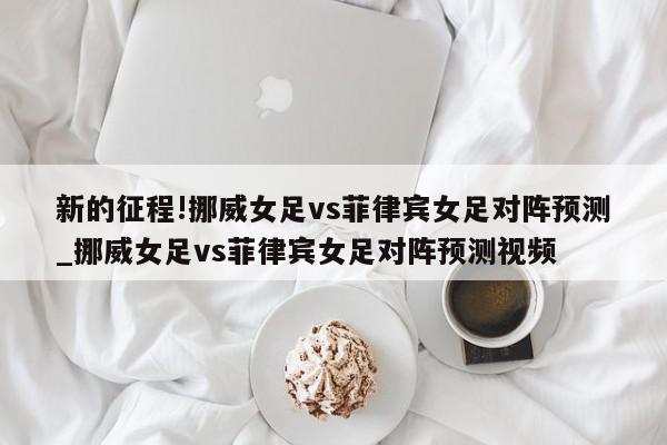 新的征程!挪威女足vs菲律宾女足对阵预测_挪威女足vs菲律宾女足对阵预测视频