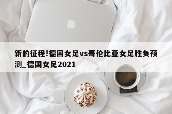 新的征程!德国女足vs哥伦比亚女足胜负预测_德国女足2021