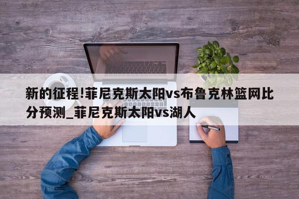 新的征程!菲尼克斯太阳vs布鲁克林篮网比分预测_菲尼克斯太阳vs湖人