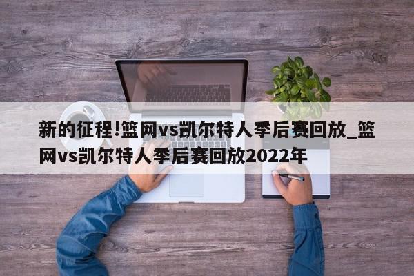 新的征程!篮网vs凯尔特人季后赛回放_篮网vs凯尔特人季后赛回放2022年