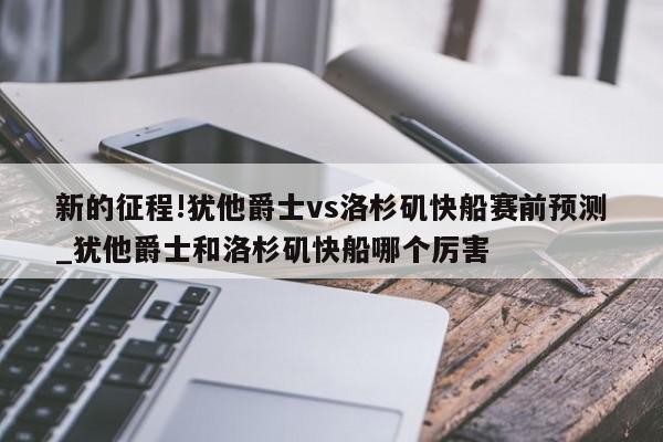 新的征程!犹他爵士vs洛杉矶快船赛前预测_犹他爵士和洛杉矶快船哪个厉害