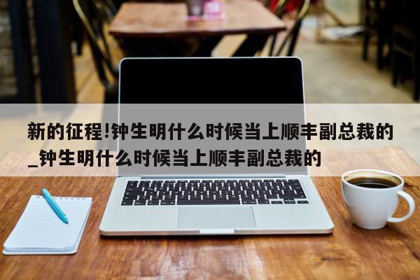 新的征程!钟生明什么时候当上顺丰副总裁的_钟生明什么时候当上顺丰副总裁的