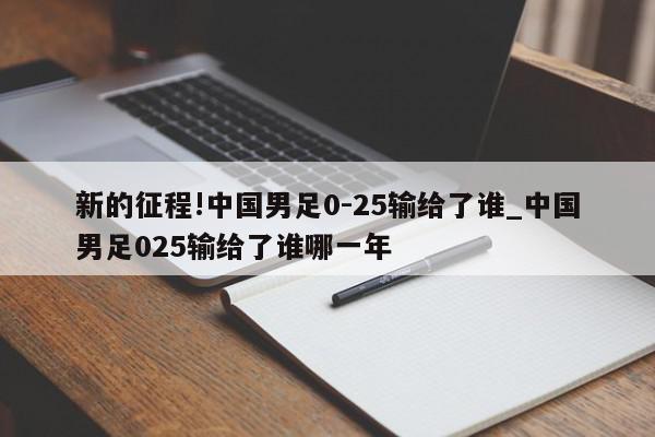 新的征程!中国男足0-25输给了谁_中国男足025输给了谁哪一年