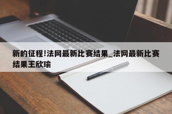 新的征程!法网最新比赛结果_法网最新比赛结果王欣瑜