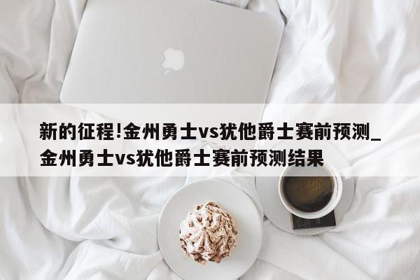 新的征程!金州勇士vs犹他爵士赛前预测_金州勇士vs犹他爵士赛前预测结果