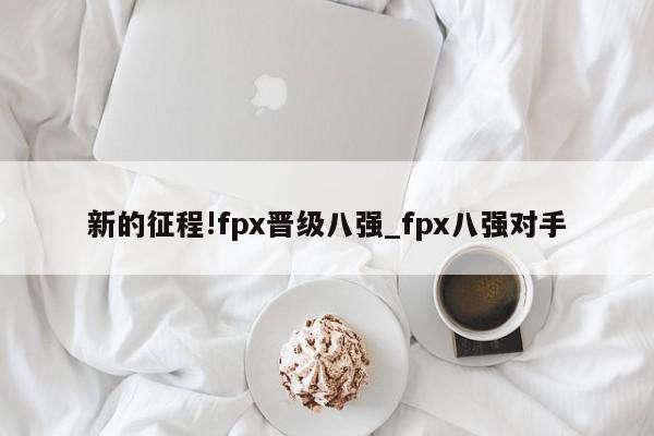 新的征程!fpx晋级八强_fpx八强对手