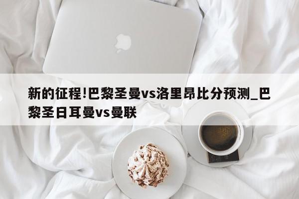 新的征程!巴黎圣曼vs洛里昂比分预测_巴黎圣日耳曼vs曼联