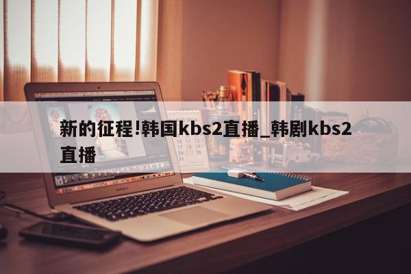 新的征程!韩国kbs2直播_韩剧kbs2直播