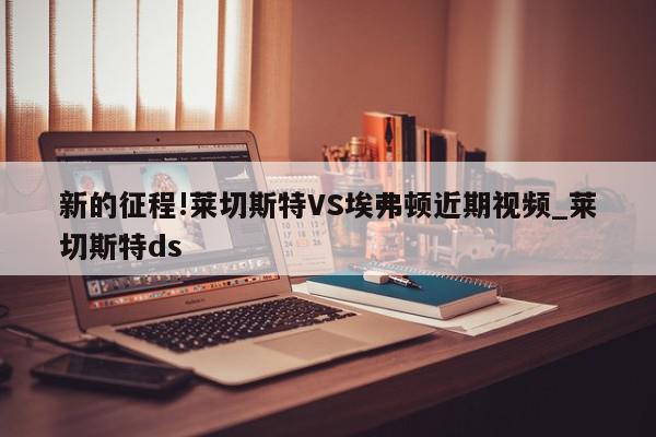 新的征程!莱切斯特VS埃弗顿近期视频_莱切斯特ds