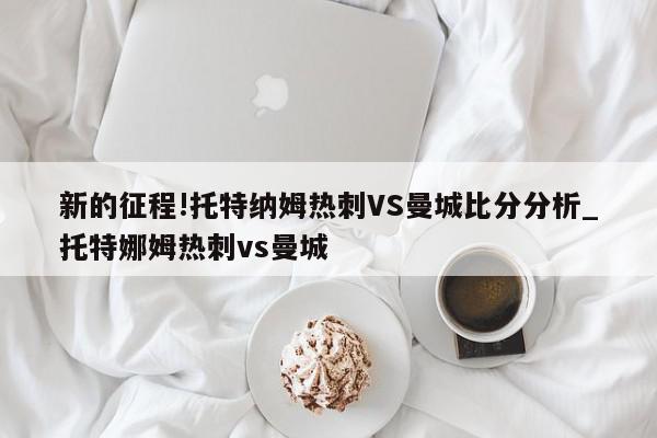 新的征程!托特纳姆热刺VS曼城比分分析_托特娜姆热刺vs曼城