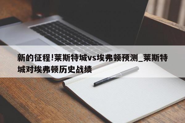 新的征程!莱斯特城vs埃弗顿预测_莱斯特城对埃弗顿历史战绩