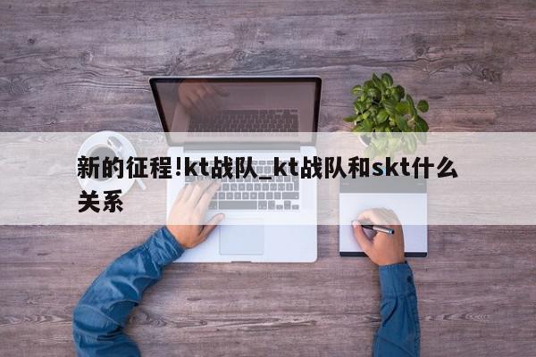 新的征程!kt战队_kt战队和skt什么关系