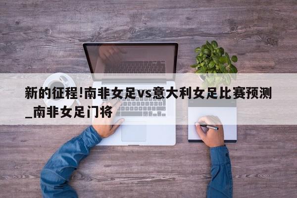 新的征程!南非女足vs意大利女足比赛预测_南非女足门将