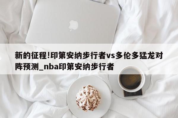 新的征程!印第安纳步行者vs多伦多猛龙对阵预测_nba印第安纳步行者