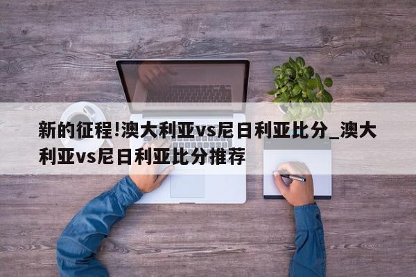 新的征程!澳大利亚vs尼日利亚比分_澳大利亚vs尼日利亚比分推荐