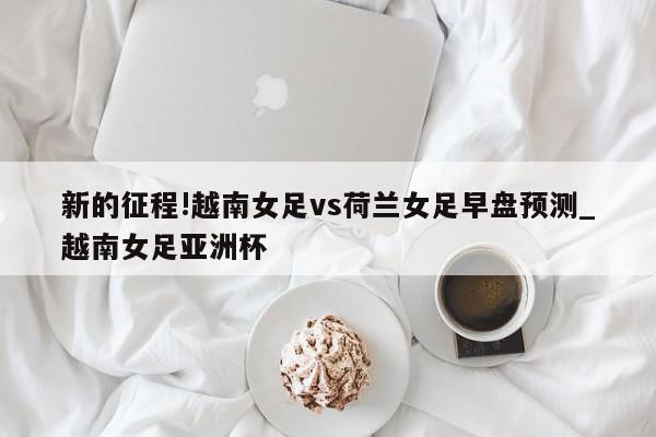 新的征程!越南女足vs荷兰女足早盘预测_越南女足亚洲杯