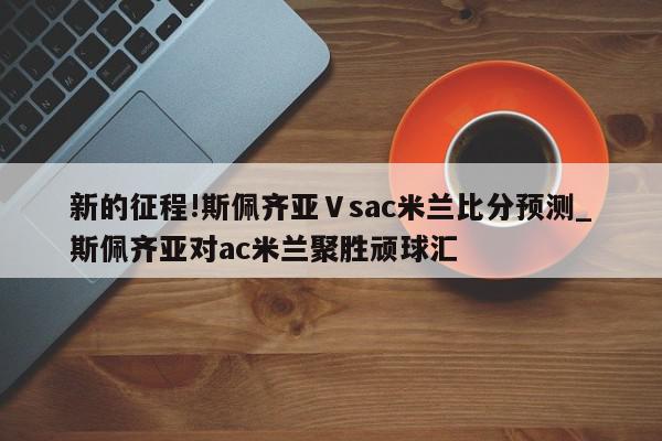 新的征程!斯佩齐亚Ⅴsac米兰比分预测_斯佩齐亚对ac米兰聚胜顽球汇