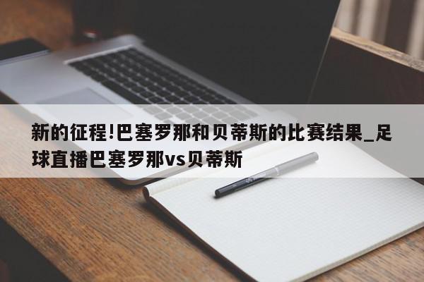 新的征程!巴塞罗那和贝蒂斯的比赛结果_足球直播巴塞罗那vs贝蒂斯