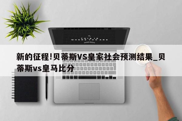 新的征程!贝蒂斯VS皇家社会预测结果_贝蒂斯vs皇马比分