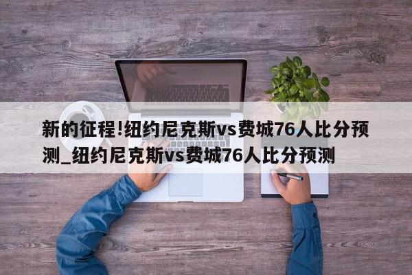 新的征程!纽约尼克斯vs费城76人比分预测_纽约尼克斯vs费城76人比分预测