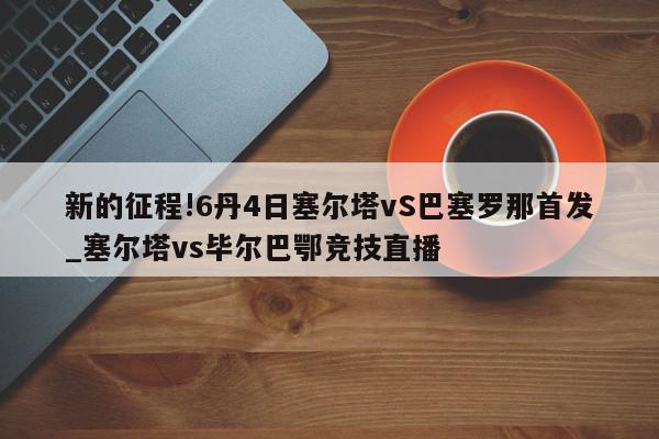 新的征程!6丹4日塞尔塔vS巴塞罗那首发_塞尔塔vs毕尔巴鄂竞技直播