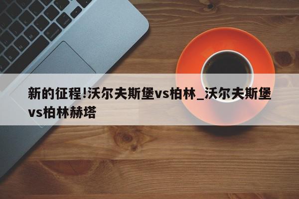 新的征程!沃尔夫斯堡vs柏林_沃尔夫斯堡vs柏林赫塔