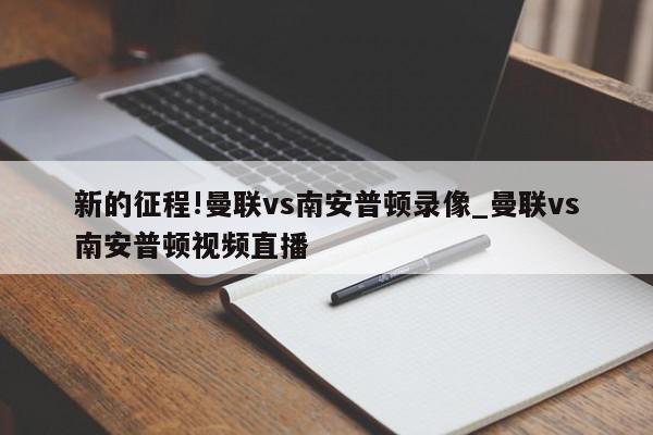 新的征程!曼联vs南安普顿录像_曼联vs南安普顿视频直播