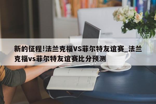 新的征程!法兰克福VS菲尔特友谊赛_法兰克福vs菲尔特友谊赛比分预测