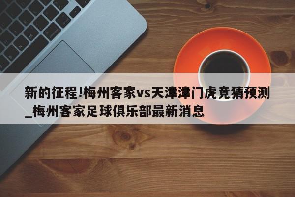 新的征程!梅州客家vs天津津门虎竞猜预测_梅州客家足球俱乐部最新消息