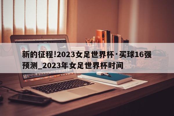 新的征程!2023女足世界杯·买球16强预测_2023年女足世界杯时间