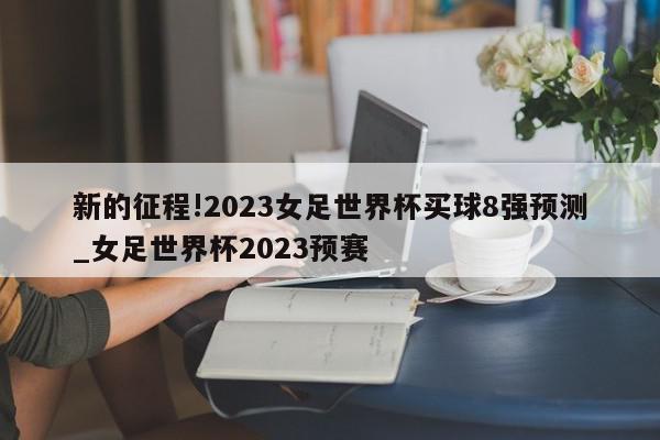 新的征程!2023女足世界杯买球8强预测_女足世界杯2023预赛