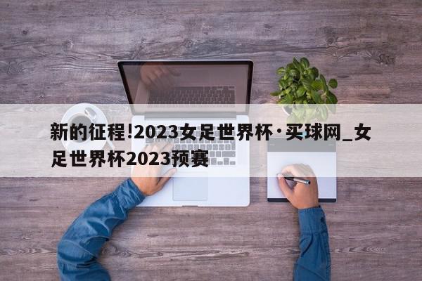 新的征程!2023女足世界杯·买球网_女足世界杯2023预赛