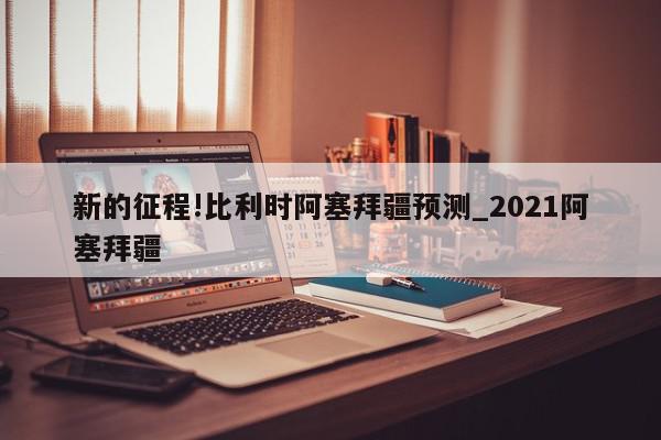 新的征程!比利时阿塞拜疆预测_2021阿塞拜疆