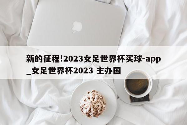 新的征程!2023女足世界杯买球-app_女足世界杯2023 主办国