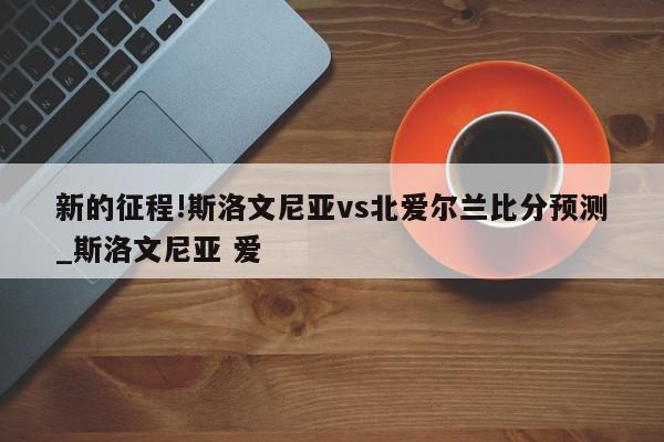 新的征程!斯洛文尼亚vs北爱尔兰比分预测_斯洛文尼亚 爱