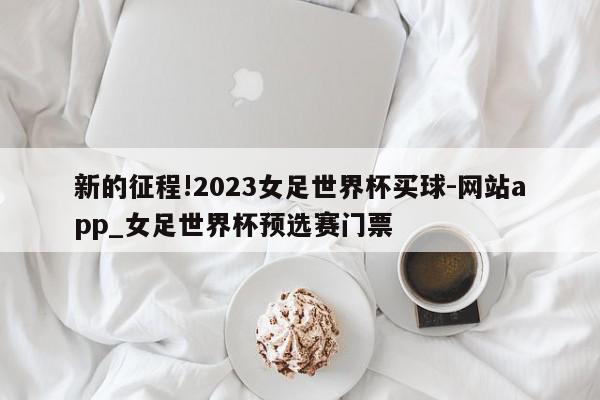 新的征程!2023女足世界杯买球-网站app_女足世界杯预选赛门票