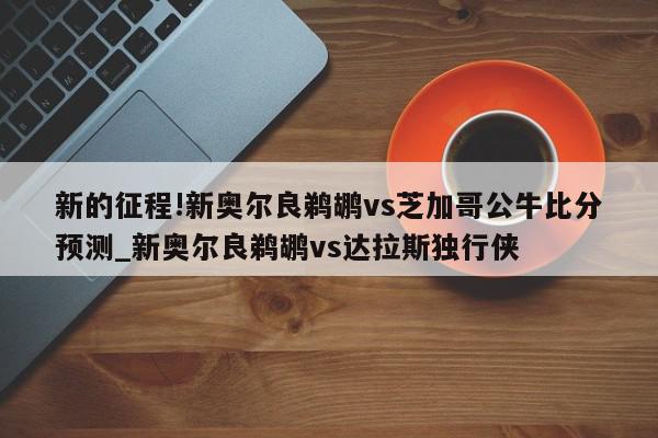 新的征程!新奥尔良鹈鹕vs芝加哥公牛比分预测_新奥尔良鹈鹕vs达拉斯独行侠