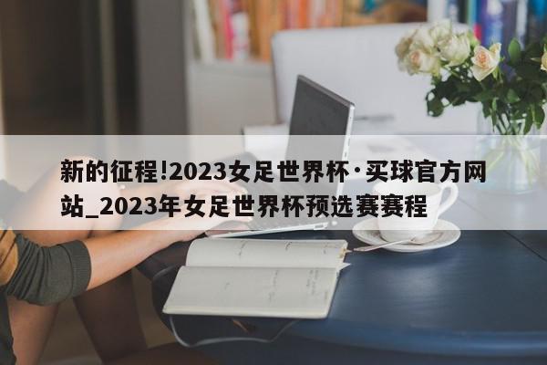 新的征程!2023女足世界杯·买球官方网站_2023年女足世界杯预选赛赛程