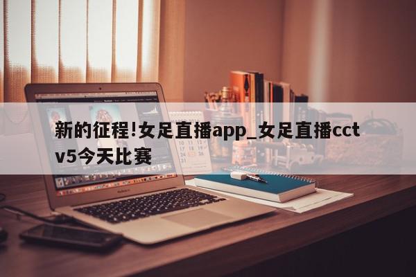 新的征程!女足直播app_女足直播cctv5今天比赛