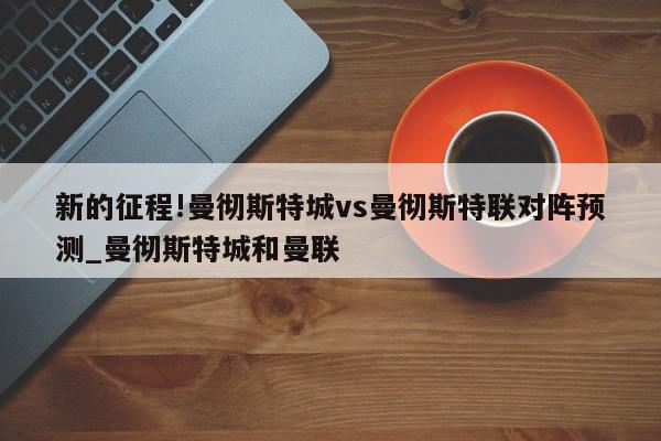 新的征程!曼彻斯特城vs曼彻斯特联对阵预测_曼彻斯特城和曼联