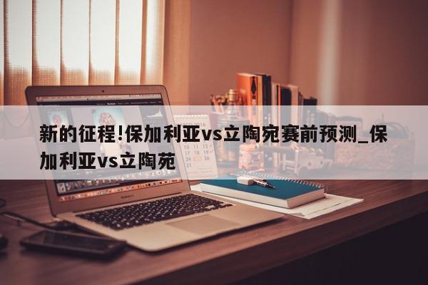 新的征程!保加利亚vs立陶宛赛前预测_保加利亚vs立陶苑