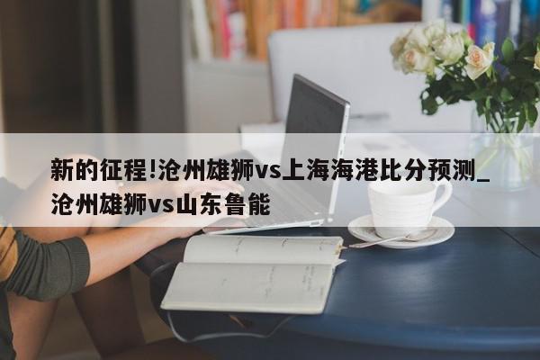 新的征程!沧州雄狮vs上海海港比分预测_沧州雄狮vs山东鲁能