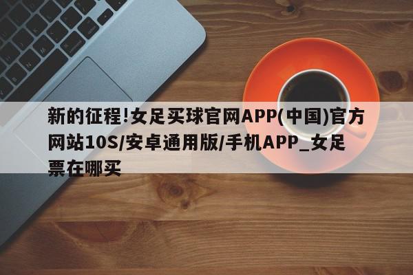 新的征程!女足买球官网APP(中国)官方网站10S/安卓通用版/手机APP_女足票在哪买