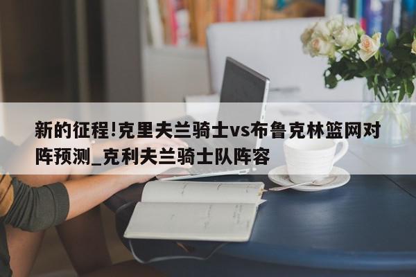 新的征程!克里夫兰骑士vs布鲁克林篮网对阵预测_克利夫兰骑士队阵容