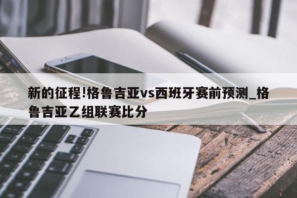 新的征程!格鲁吉亚vs西班牙赛前预测_格鲁吉亚乙组联赛比分