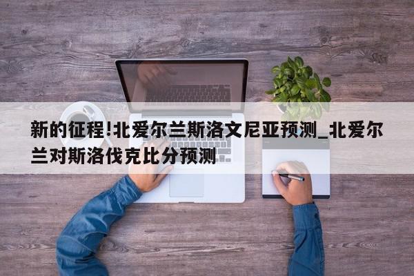 新的征程!北爱尔兰斯洛文尼亚预测_北爱尔兰对斯洛伐克比分预测