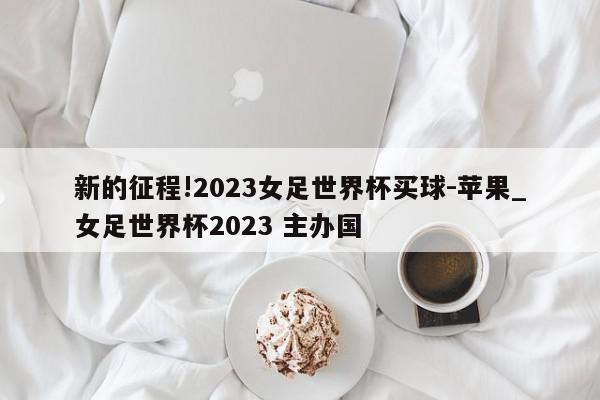 新的征程!2023女足世界杯买球-苹果_女足世界杯2023 主办国